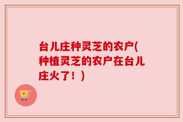 台儿庄种灵芝的农户(种植灵芝的农户在台儿庄火了！)