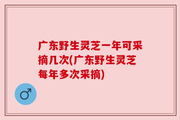 广东野生灵芝一年可采摘几次(广东野生灵芝每年多次采摘) 广东野生灵芝一年可采摘几次(广东野生灵芝每年多次采摘)