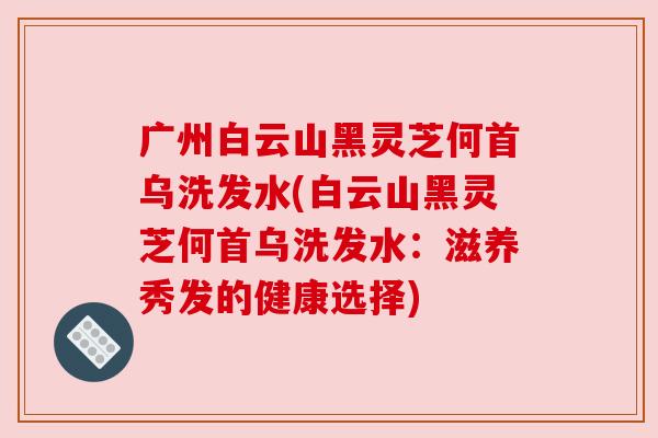 广州白云山黑灵芝何首乌洗发水(白云山黑灵芝何首乌洗发水：滋养秀发的健康选择)