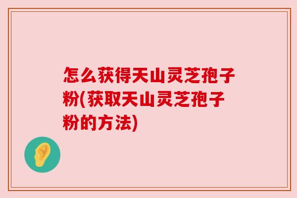 怎么获得天山灵芝孢子粉(获取天山灵芝孢子粉的方法) 怎么获得天山灵芝孢子粉(获取天山灵芝孢子粉的方法)
