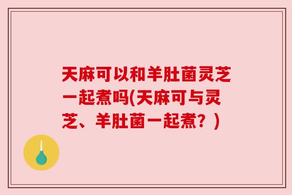 天麻可以和羊肚菌灵芝一起煮吗(天麻可与灵芝、羊肚菌一起煮？)