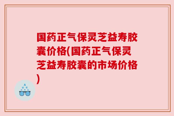 国药正气保灵芝益寿胶囊价格(国药正气保灵芝益寿胶囊的市场价格) 国药正气保灵芝益寿胶囊价格(国药正气保灵芝益寿胶囊的市场价格)