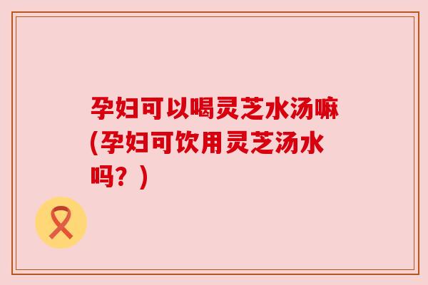 孕妇可以喝灵芝水汤嘛(孕妇可饮用灵芝汤水吗？)