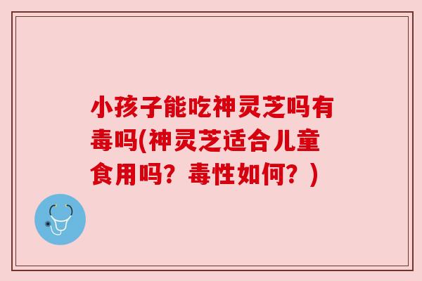小孩子能吃神灵芝吗有毒吗(神灵芝适合儿童食用吗?毒性如何?) 小孩子能吃神灵芝吗有毒吗(神灵芝适合儿童食用吗?毒性如何?)