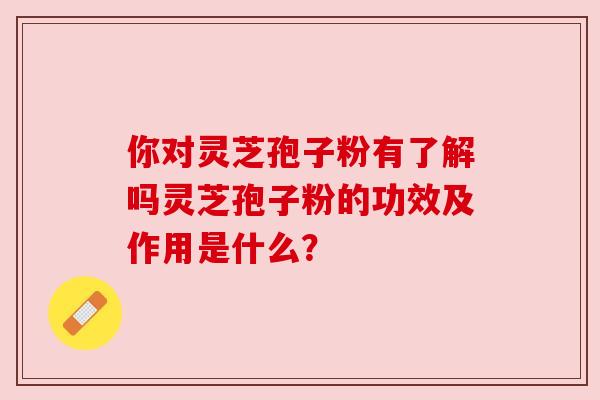 你对灵芝孢子粉有了解吗灵芝孢子粉的功效及作用是什么? 你对灵芝孢子粉有了解吗灵芝孢子粉的功效及作用是什么?