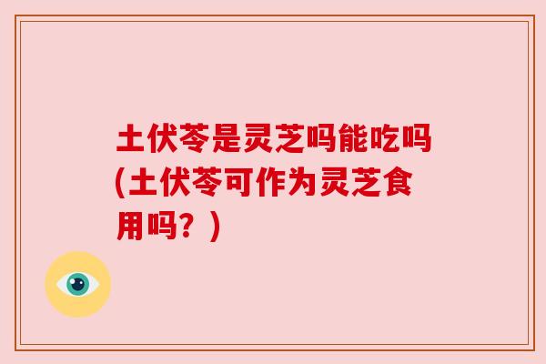 土伏苓是灵芝吗能吃吗(土伏苓可作为灵芝食用吗?) 土伏苓是灵芝吗能吃吗(土伏苓可作为灵芝食用吗?)