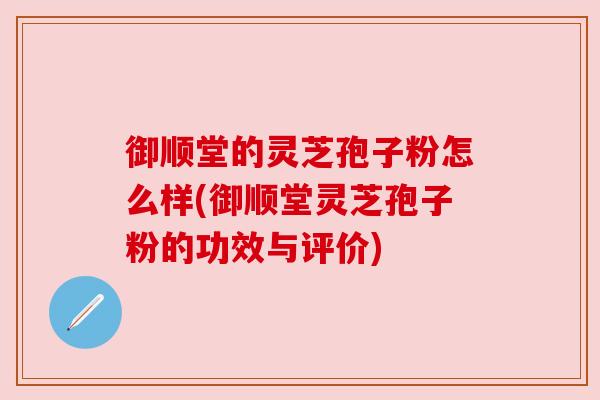 御顺堂的灵芝孢子粉怎么样(御顺堂灵芝孢子粉的功效与评价) 御顺堂的灵芝孢子粉怎么样(御顺堂灵芝孢子粉的功效与评价)