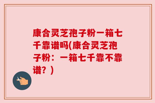 康合灵芝孢子粉一箱七千靠谱吗(康合灵芝孢子粉:一箱七千靠不靠谱?) 康合灵芝孢子粉一箱七千靠谱吗(康合灵芝孢子粉:一箱七千靠不靠谱?)