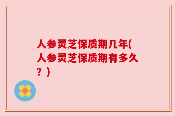 人参灵芝保质期几年(人参灵芝保质期有多久?) 人参灵芝保质期几年(人参灵芝保质期有多久?)