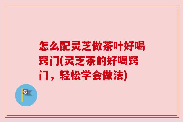 怎么配灵芝做茶叶好喝窍门(灵芝茶的好喝窍门,轻松学会做法) 怎么配灵芝做茶叶好喝窍门(灵芝茶的好喝窍门,轻松学会做法)