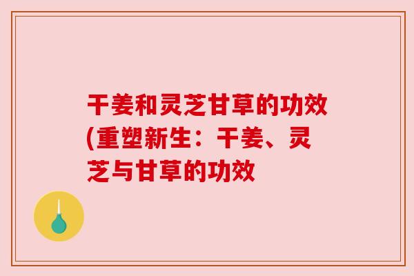 干姜和灵芝甘草的功效(重塑新生:干姜、灵芝与甘草的功效 干姜和灵芝甘草的功效(重塑新生:干姜、灵芝与甘草的功效