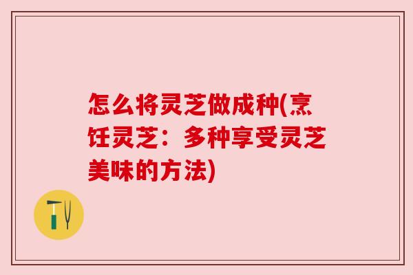 怎么将灵芝做成种(烹饪灵芝:多种享受灵芝美味的方法) 怎么将灵芝做成种(烹饪灵芝:多种享受灵芝美味的方法)