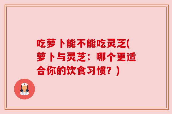 吃萝卜能不能吃灵芝(萝卜与灵芝:哪个更适合你的饮食习惯?) 吃萝卜能不能吃灵芝(萝卜与灵芝:哪个更适合你的饮食习惯?)