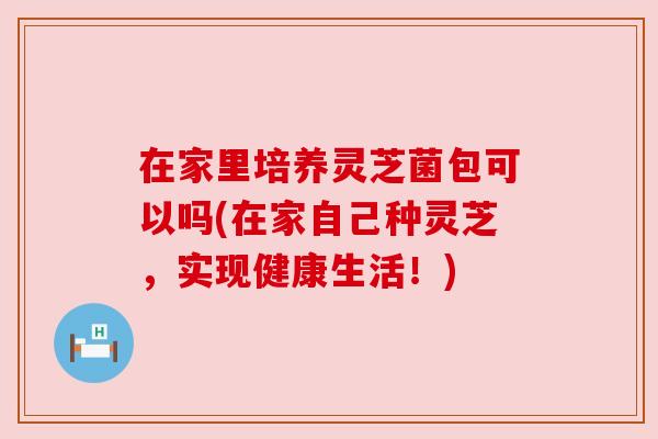 在家里培养灵芝菌包可以吗(在家自己种灵芝,实现健康生活!) 在家里培养灵芝菌包可以吗(在家自己种灵芝,实现健康生活!)