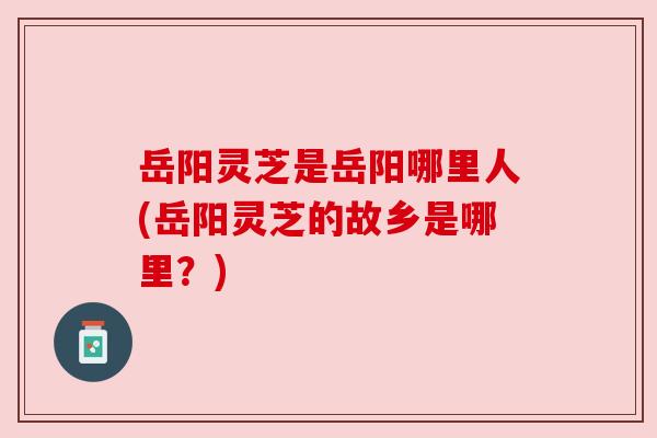 岳阳灵芝是岳阳哪里人(岳阳灵芝的故乡是哪里?) 岳阳灵芝是岳阳哪里人(岳阳灵芝的故乡是哪里?)