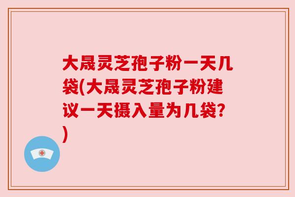 大晟灵芝孢子粉一天几袋(大晟灵芝孢子粉建议一天摄入量为几袋？)