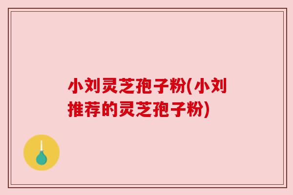 小刘灵芝孢子粉(小刘推荐的灵芝孢子粉)