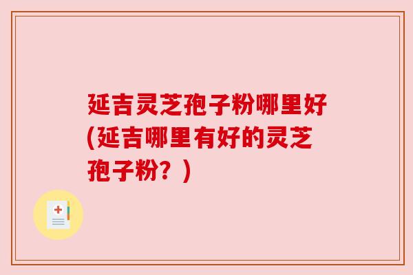 延吉灵芝孢子粉哪里好(延吉哪里有好的灵芝孢子粉?) 延吉灵芝孢子粉哪里好(延吉哪里有好的灵芝孢子粉?)