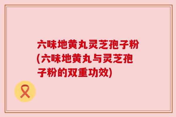 六味地黄丸灵芝孢子粉(六味地黄丸与灵芝孢子粉的双重功效) 六味地黄丸灵芝孢子粉(六味地黄丸与灵芝孢子粉的双重功效)