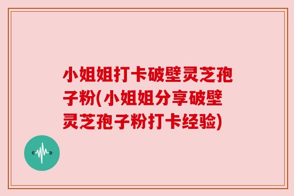 小姐姐打卡破壁灵芝孢子粉(小姐姐分享破壁灵芝孢子粉打卡经验) 小姐姐打卡破壁灵芝孢子粉(小姐姐分享破壁灵芝孢子粉打卡经验)