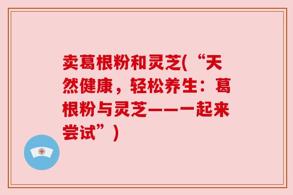 卖葛根粉和灵芝(“天然健康,轻松养生:葛根粉与灵芝——一起来尝试”) 卖葛根粉和灵芝(“天然健康,轻松养生:葛根粉与灵芝——一起来尝试”)