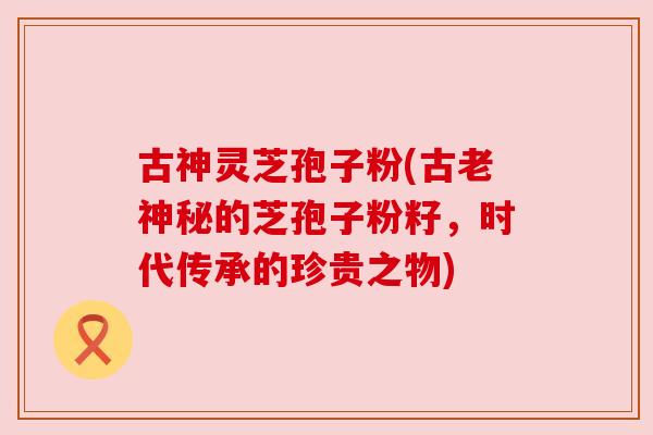 古神灵芝孢子粉(古老神秘的芝孢子粉籽,时代传承的珍贵之物) 古神灵芝孢子粉(古老神秘的芝孢子粉籽,时代传承的珍贵之物)