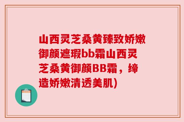 山西灵芝桑黄臻致娇嫩御颜遮瑕bb霜山西灵芝桑黄御颜BB霜，缔造娇嫩清透美肌)