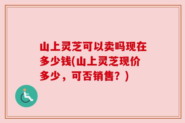 山上灵芝可以卖吗现在多少钱(山上灵芝现价多少,可否销售?) 山上灵芝可以卖吗现在多少钱(山上灵芝现价多少,可否销售?)