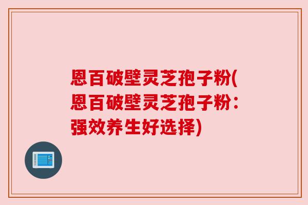 恩百破壁灵芝孢子粉(恩百破壁灵芝孢子粉:强效养生好选择) 恩百破壁灵芝孢子粉(恩百破壁灵芝孢子粉:强效养生好选择)