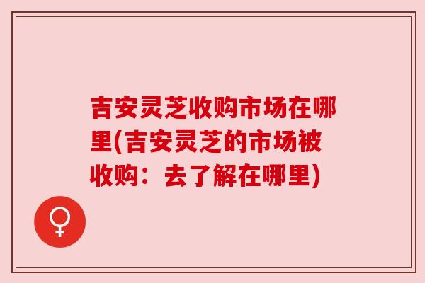 吉安灵芝收购市场在哪里(吉安灵芝的市场被收购：去了解在哪里)