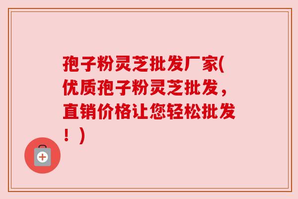 孢子粉灵芝批发厂家(优质孢子粉灵芝批发，直销价格让您轻松批发！)