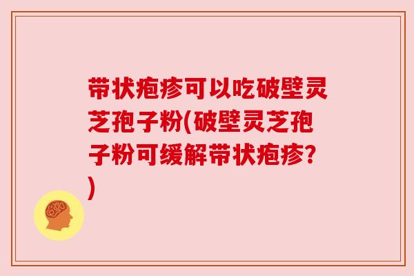 带状疱疹可以吃破壁灵芝孢子粉(破壁灵芝孢子粉可缓解带状疱疹?) 带状疱疹可以吃破壁灵芝孢子粉(破壁灵芝孢子粉可缓解带状疱疹?)