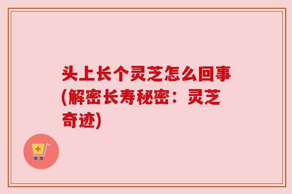 头上长个灵芝怎么回事(解密长寿秘密:灵芝奇迹) 头上长个灵芝怎么回事(解密长寿秘密:灵芝奇迹)
