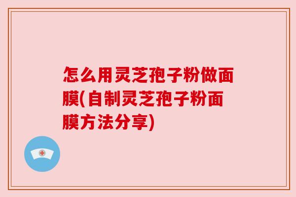 怎么用灵芝孢子粉做面膜(自制灵芝孢子粉面膜方法分享)
