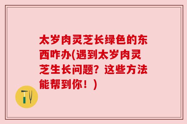 太岁肉灵芝长绿色的东西咋办(遇到太岁肉灵芝生长问题?这些方法能帮到你!) 太岁肉灵芝长绿色的东西咋办(遇到太岁肉灵芝生长问题?这些方法能帮到你!)