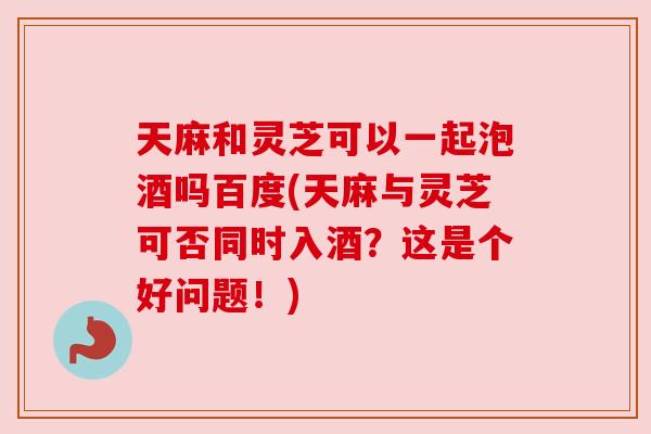 天麻和灵芝可以一起泡酒吗百度(天麻与灵芝可否同时入酒?这是个好问题!) 天麻和灵芝可以一起泡酒吗百度(天麻与灵芝可否同时入酒?这是个好问题!)