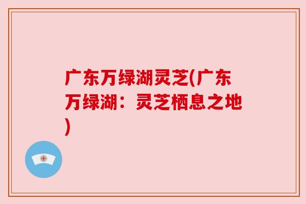 广东万绿湖灵芝(广东万绿湖:灵芝栖息之地) 广东万绿湖灵芝(广东万绿湖:灵芝栖息之地)