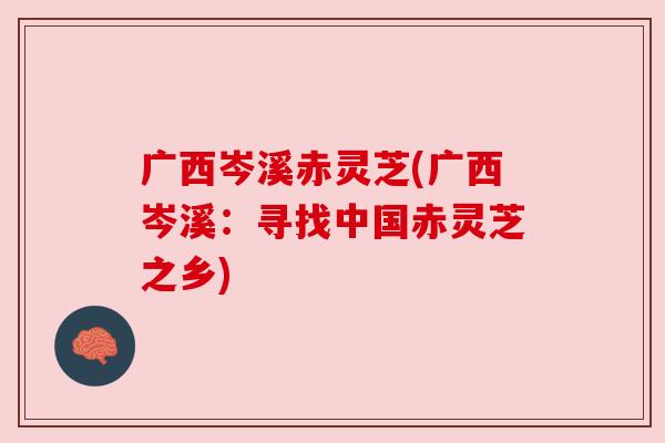 广西岑溪赤灵芝(广西岑溪：寻找中国赤灵芝之乡)
