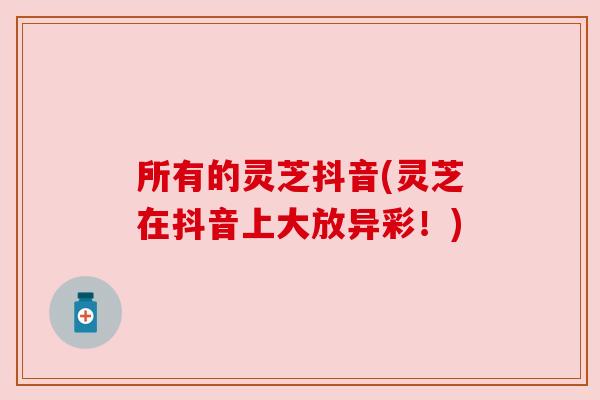 所有的灵芝抖音(灵芝在抖音上大放异彩!) 所有的灵芝抖音(灵芝在抖音上大放异彩!)