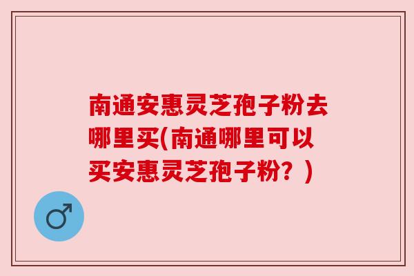 南通安惠灵芝孢子粉去哪里买(南通哪里可以买安惠灵芝孢子粉？)