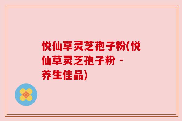 悦仙草灵芝孢子粉(悦仙草灵芝孢子粉 - 养生佳品) 悦仙草灵芝孢子粉(悦仙草灵芝孢子粉 - 养生佳品)