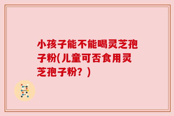 小孩子能不能喝灵芝孢子粉(儿童可否食用灵芝孢子粉?) 小孩子能不能喝灵芝孢子粉(儿童可否食用灵芝孢子粉?)