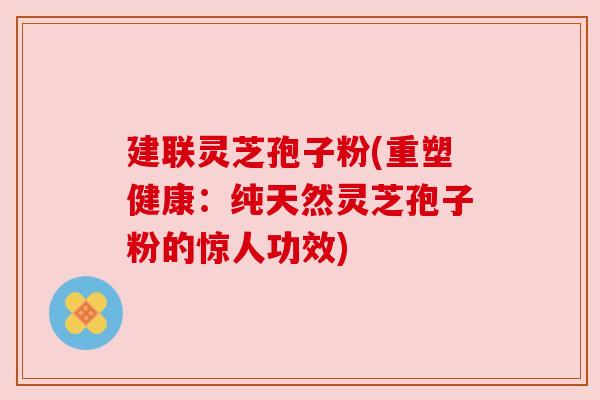 建联灵芝孢子粉(重塑健康：纯天然灵芝孢子粉的惊人功效)