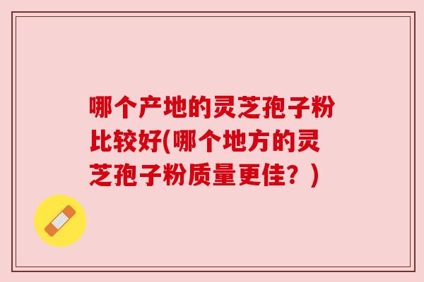 哪个产地的灵芝孢子粉比较好(哪个地方的灵芝孢子粉质量更佳?) 哪个产地的灵芝孢子粉比较好(哪个地方的灵芝孢子粉质量更佳?)