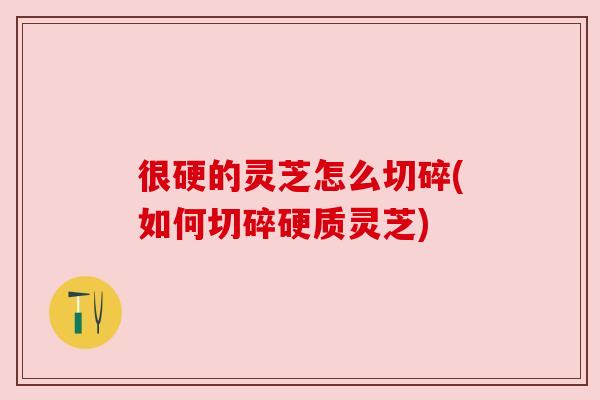 很硬的灵芝怎么切碎(如何切碎硬质灵芝) 很硬的灵芝怎么切碎(如何切碎硬质灵芝)