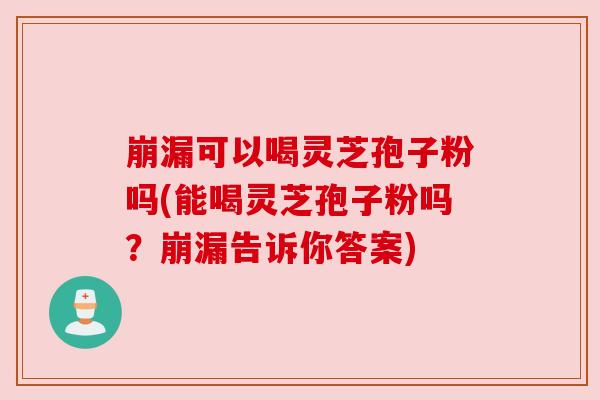 崩漏可以喝灵芝孢子粉吗(能喝灵芝孢子粉吗?崩漏告诉你答案) 崩漏可以喝灵芝孢子粉吗(能喝灵芝孢子粉吗?崩漏告诉你答案)