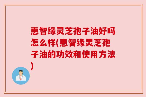 惠智缘灵芝孢子油好吗怎么样(惠智缘灵芝孢子油的功效和使用方法)