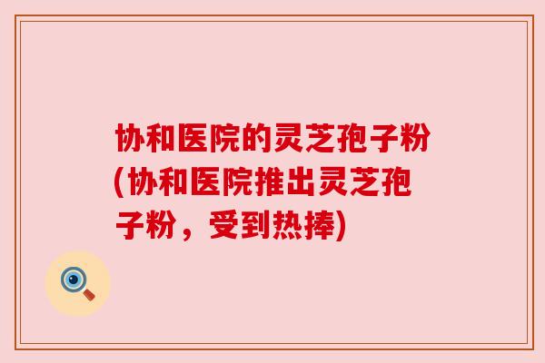 协和医院的灵芝孢子粉(协和医院推出灵芝孢子粉,受到热捧) 协和医院的灵芝孢子粉(协和医院推出灵芝孢子粉,受到热捧)