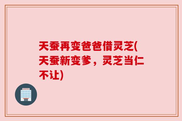 天蚕再变爸爸借灵芝(天蚕新变爹，灵芝当仁不让)