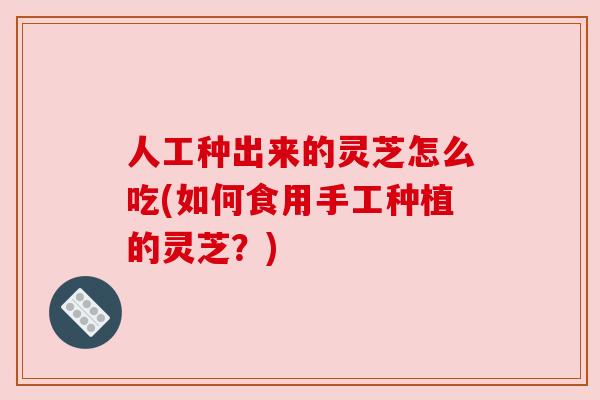 人工种出来的灵芝怎么吃(如何食用手工种植的灵芝?) 人工种出来的灵芝怎么吃(如何食用手工种植的灵芝?)